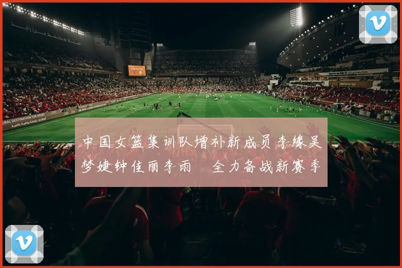 中国女篮集训队增补新成员李缘吴梦婕钟佳丽李雨汧全力备战新赛季