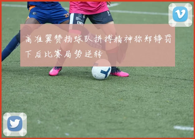 高准翼赞扬球队拼搏精神称郑铮罚下后比赛局势逆转