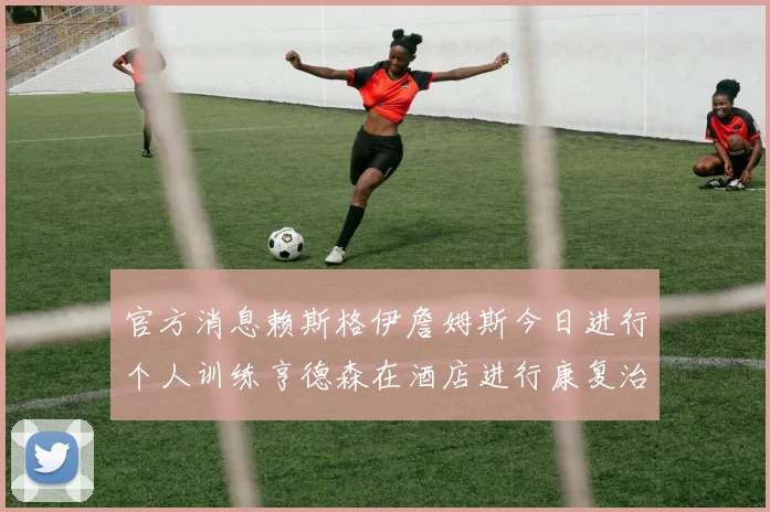 官方消息赖斯格伊詹姆斯今日进行个人训练亨德森在酒店进行康复治疗