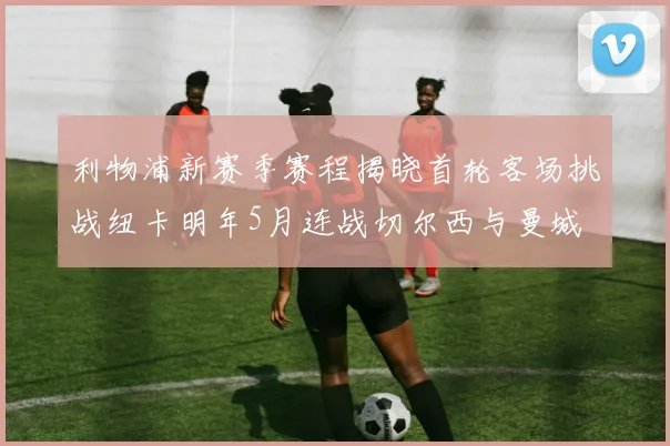 利物浦新赛季赛程揭晓首轮客场挑战纽卡明年5月连战切尔西与曼城