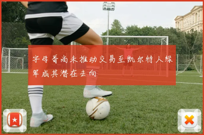 字母哥尚未推动交易至凯尔特人绿军成其潜在去向