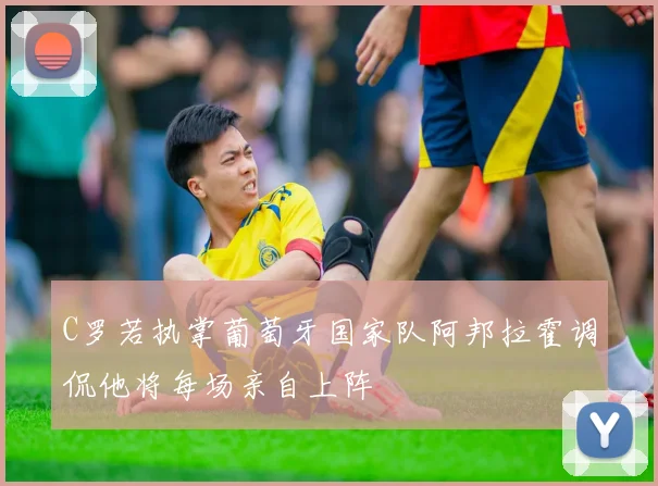 C罗若执掌葡萄牙国家队阿邦拉霍调侃他将每场亲自上阵
