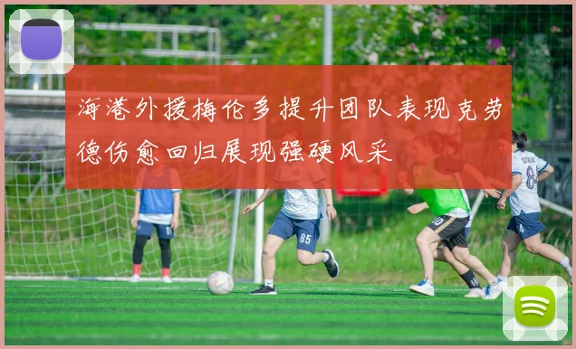 海港外援梅伦多提升团队表现克劳德伤愈回归展现强硬风采