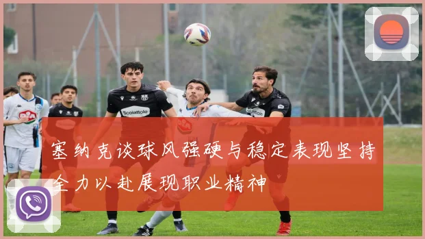 塞纳克谈球风强硬与稳定表现坚持全力以赴展现职业精神