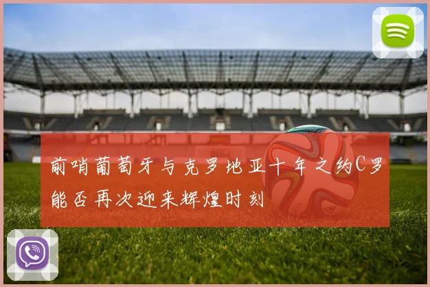 前哨葡萄牙与克罗地亚十年之约C罗能否再次迎来辉煌时刻