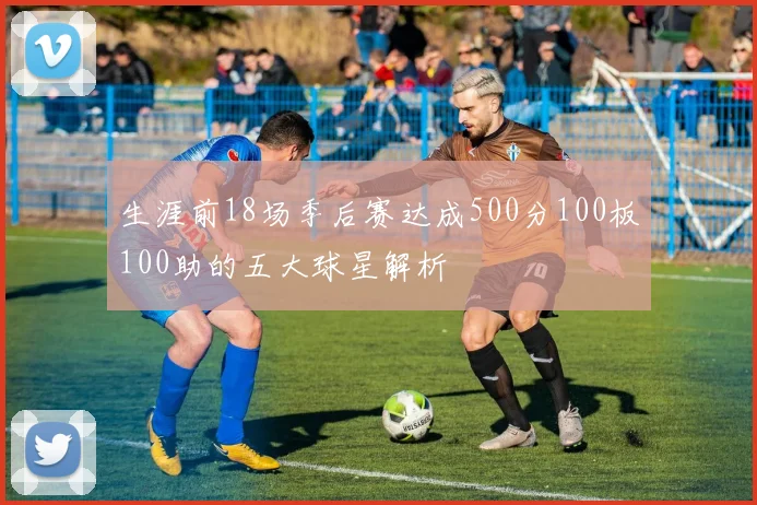 生涯前18场季后赛达成500分100板100助的五大球星解析