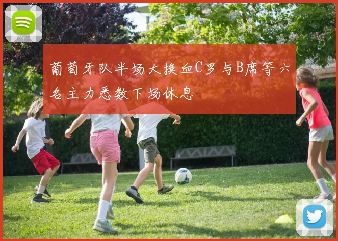 葡萄牙队半场大换血C罗与B席等六名主力悉数下场休息
