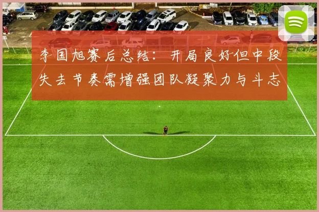 李国旭赛后总结：开局良好但中段失去节奏需增强团队凝聚力与斗志