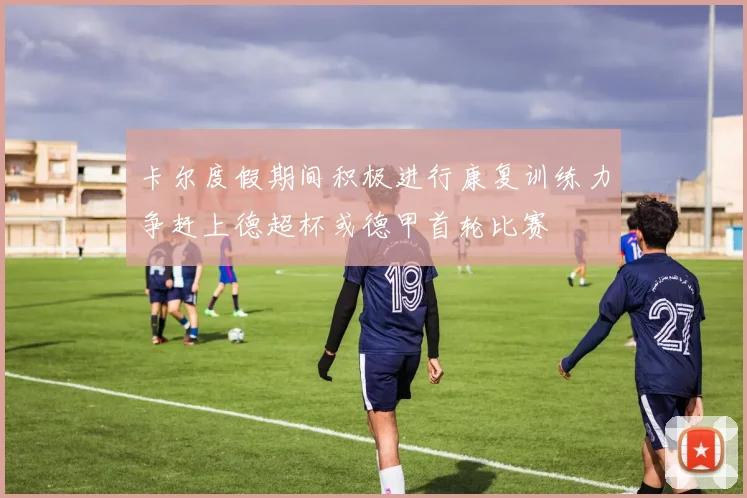 卡尔度假期间积极进行康复训练力争赶上德超杯或德甲首轮比赛