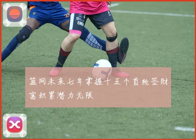 篮网未来七年掌握十五个首轮签财富积累潜力无限