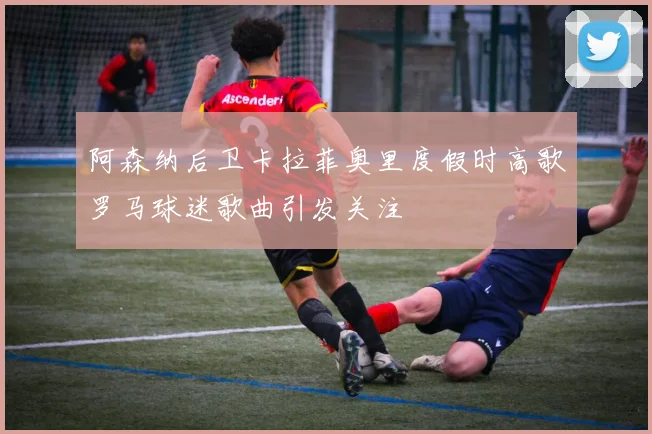 阿森纳后卫卡拉菲奥里度假时高歌罗马球迷歌曲引发关注