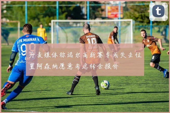 丹麦媒体称诺尔高新赛季或失去位置阿森纳愿意考虑转会报价