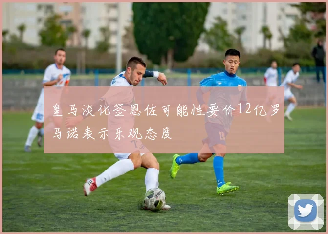 皇马淡化签恩佐可能性要价12亿罗马诺表示乐观态度