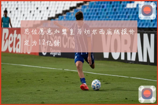恩佐愿意加盟皇马切尔西底线报价定为12亿镑